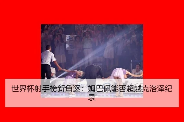 世界杯射手榜新角逐：姆巴佩能否超越克洛泽纪录